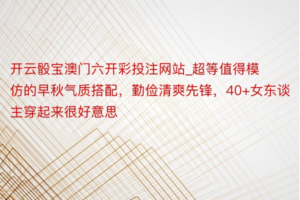 开云骰宝澳门六开彩投注网站_超等值得模仿的早秋气质搭配，勤俭清爽先锋，40+女东谈主穿起来很好意思