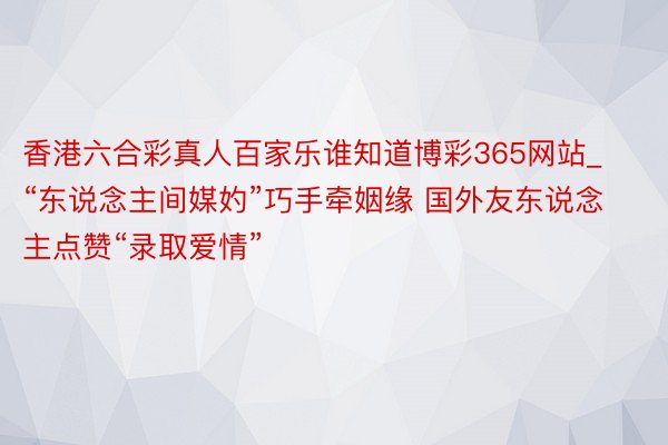 香港六合彩真人百家乐谁知道博彩365网站_“东说念主间媒妁”巧手牵姻缘 国外友东说念主点赞“录取爱情”