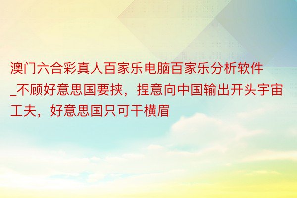 澳门六合彩真人百家乐电脑百家乐分析软件_不顾好意思国要挟，捏意向中国输出开头宇宙工夫，好意思国只可干横眉