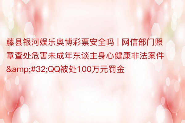 藤县银河娱乐奥博彩票安全吗 | 网信部门照章查处危害未成年东谈主身心健康非法案件&#32;QQ被处100万元罚金