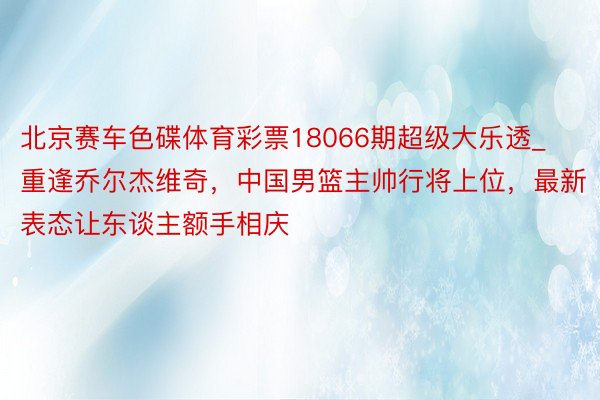 北京赛车色碟体育彩票18066期超级大乐透_重逢乔尔杰维奇，中国男篮主帅行将上位，最新表态让东谈主额手相庆