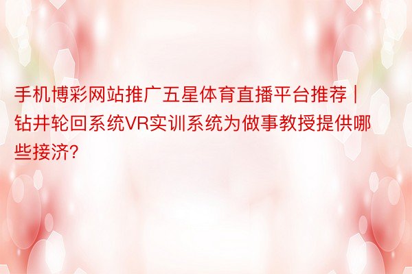 手机博彩网站推广五星体育直播平台推荐 | 钻井轮回系统VR实训系统为做事教授提供哪些接济？