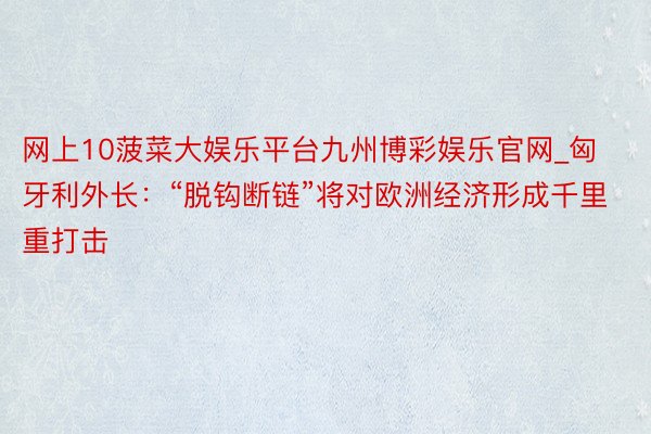 网上10菠菜大娱乐平台九州博彩娱乐官网_匈牙利外长：“脱钩断链”将对欧洲经济形成千里重打击