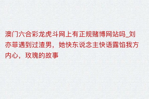 澳门六合彩龙虎斗网上有正规赌博网站吗_刘亦菲遇到过渣男，她快东说念主快语露馅我方内心，玫瑰的故事