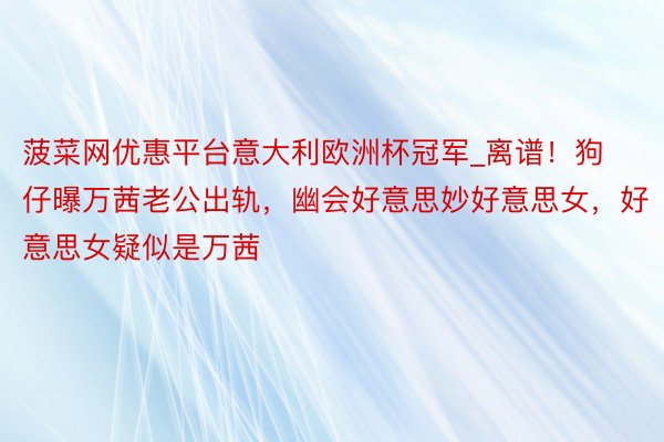 菠菜网优惠平台意大利欧洲杯冠军_离谱！狗仔曝万茜老公出轨，幽会好意思妙好意思女，好意思女疑似是万茜