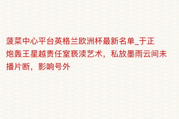 菠菜中心平台英格兰欧洲杯最新名单_于正炮轰王星越责任室亵渎艺术，私放墨雨云间未播片断，影响号外