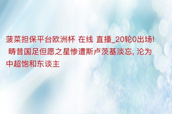 菠菜担保平台欧洲杯 在线 直播_20轮0出场! 畴昔国足但愿之星惨遭斯卢茨基淡忘, 沦为中超饱和东谈主