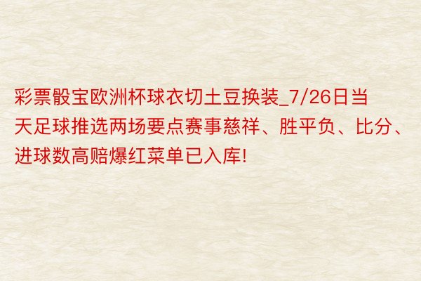 彩票骰宝欧洲杯球衣切土豆换装_7/26日当天足球推选两场要点赛事慈祥、胜平负、比分、进球数高赔爆红菜单已入库!