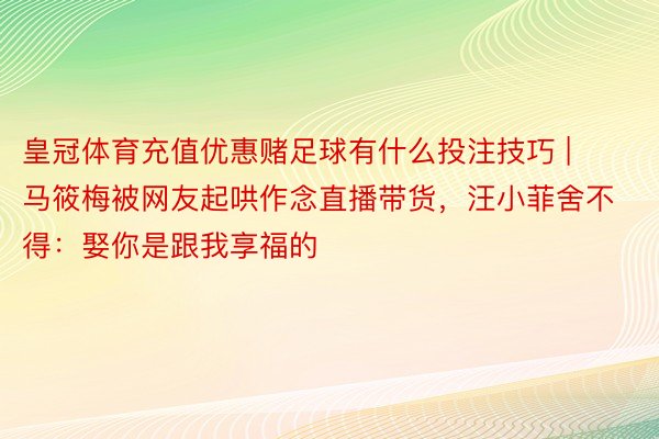 皇冠体育充值优惠赌足球有什么投注技巧 | 马筱梅被网友起哄作念直播带货，汪小菲舍不得：娶你是跟我享福的