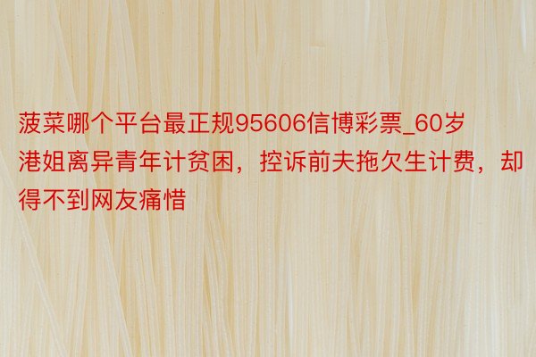 菠菜哪个平台最正规95606信博彩票_60岁港姐离异青年计贫困，控诉前夫拖欠生计费，却得不到网友痛惜