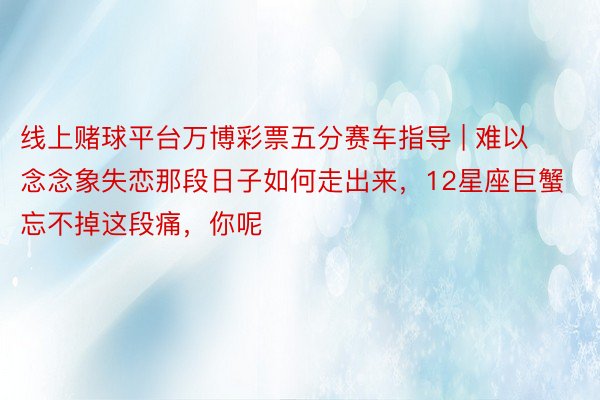 线上赌球平台万博彩票五分赛车指导 | 难以念念象失恋那段日子如何走出来，12星座巨蟹忘不掉这段痛，你呢