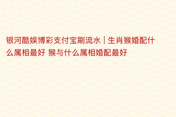 银河酷娱博彩支付宝刷流水 | 生肖猴婚配什么属相最好 猴与什么属相婚配最好