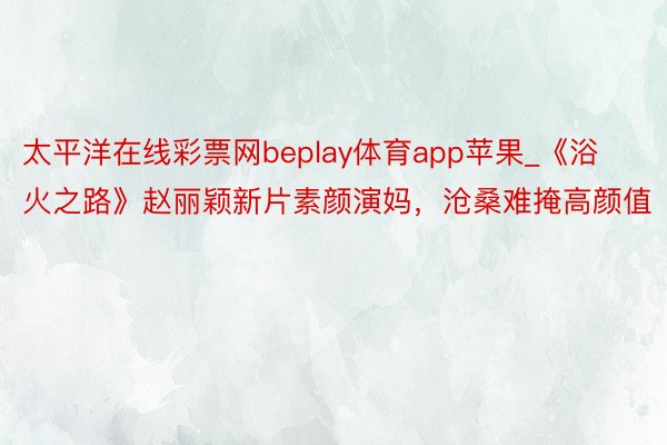 太平洋在线彩票网beplay体育app苹果_《浴火之路》赵丽颖新片素颜演妈，沧桑难掩高颜值