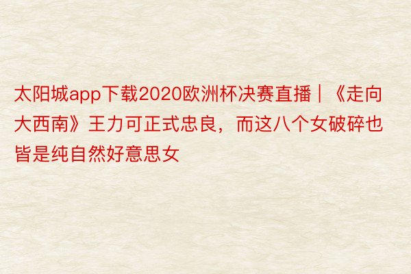 太阳城app下载2020欧洲杯决赛直播 | 《走向大西南》王力可正式忠良，而这八个女破碎也皆是纯自然好意思女