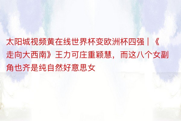 太阳城视频黄在线世界杯变欧洲杯四强 | 《走向大西南》王力可庄重颖慧，而这八个女副角也齐是纯自然好意思女