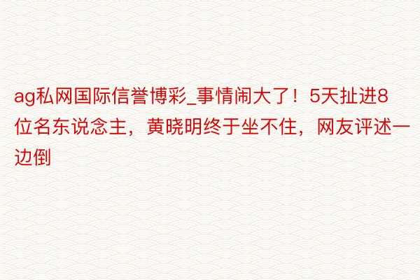 ag私网国际信誉博彩_事情闹大了！5天扯进8位名东说念主，黄晓明终于坐不住，网友评述一边倒