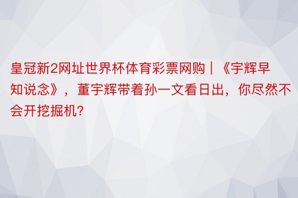 皇冠新2网址世界杯体育彩票网购 | 《宇辉早知说念》，董宇辉带着孙一文看日出，你尽然不会开挖掘机？