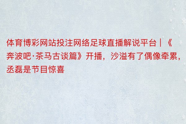 体育博彩网站投注网络足球直播解说平台 | 《奔波吧·茶马古谈篇》开播，沙溢有了偶像牵累，丞磊是节目惊喜