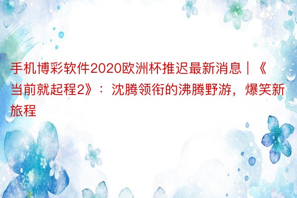 手机博彩软件2020欧洲杯推迟最新消息 | 《当前就起程2》：沈腾领衔的沸腾野游，爆笑新旅程