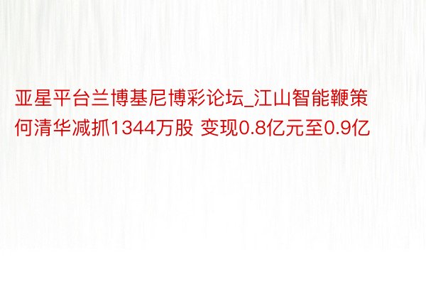 亚星平台兰博基尼博彩论坛_江山智能鞭策何清华减抓1344万股 变现0.8亿元至0.9亿