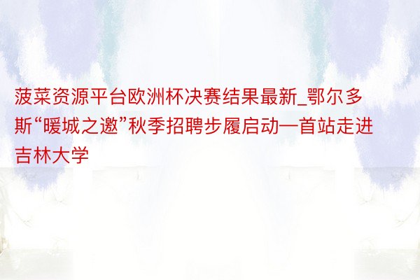 菠菜资源平台欧洲杯决赛结果最新_鄂尔多斯“暖城之邀”秋季招聘步履启动—首站走进吉林大学