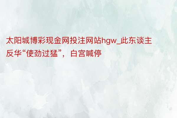 太阳城博彩现金网投注网站hgw_此东谈主反华“使劲过猛”，白宫喊停