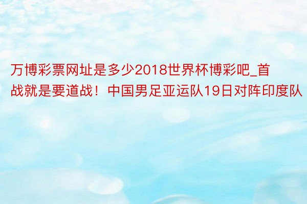 万博彩票网址是多少2018世界杯博彩吧_首战就是要道战！中国男足亚运队19日对阵印度队