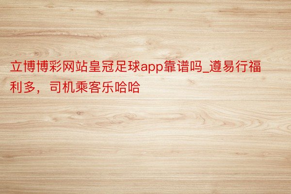 立博博彩网站皇冠足球app靠谱吗_遵易行福利多，司机乘客乐哈哈