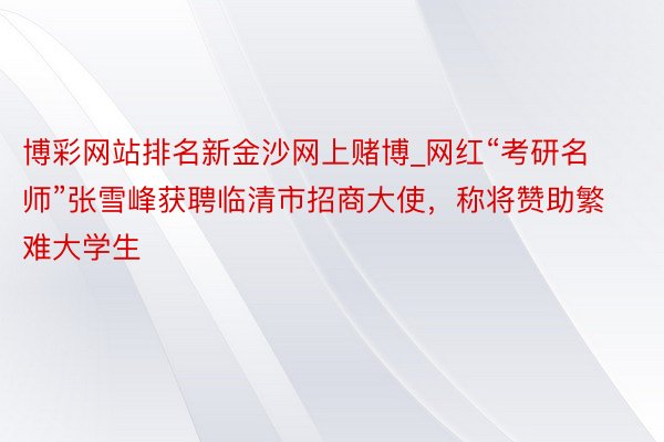 博彩网站排名新金沙网上赌博_网红“考研名师”张雪峰获聘临清市招商大使，称将赞助繁难大学生